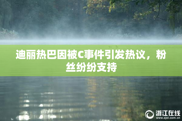 迪丽热巴因被C事件引发热议，粉丝纷纷支持