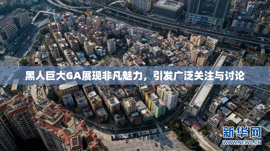 黑人巨大GA展现非凡魅力，引发广泛关注与讨论