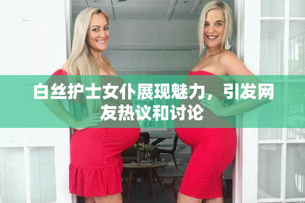 白丝护士女仆展现魅力，引发网友热议和讨论
