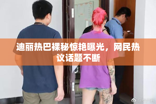 迪丽热巴裸秘惊艳曝光，网民热议话题不断