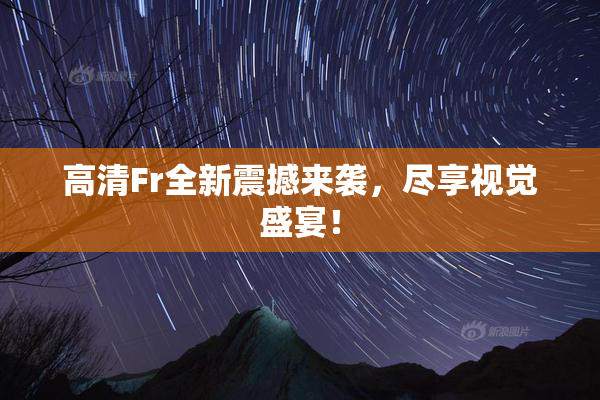 高清Fr全新震撼来袭，尽享视觉盛宴！