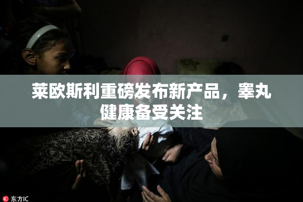 莱欧斯利重磅发布新产品，睾丸健康备受关注
