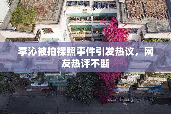 李沁被拍裸照事件引发热议，网友热评不断