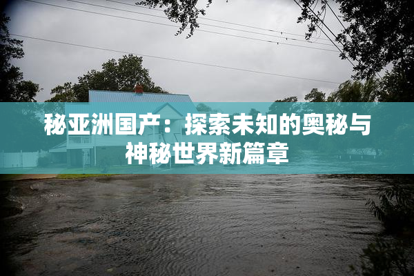 秘亚洲国产：探索未知的奥秘与神秘世界新篇章