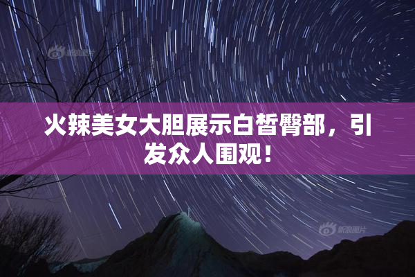 火辣美女大胆展示白皙臀部，引发众人围观！
