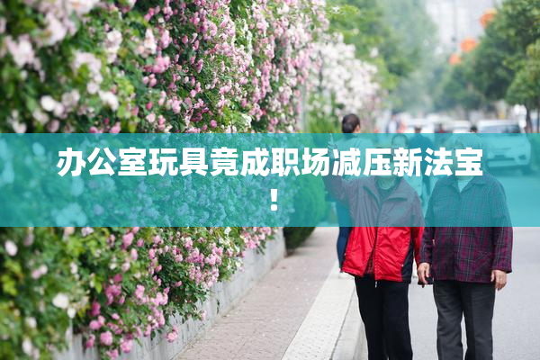 办公室玩具竟成职场减压新法宝！