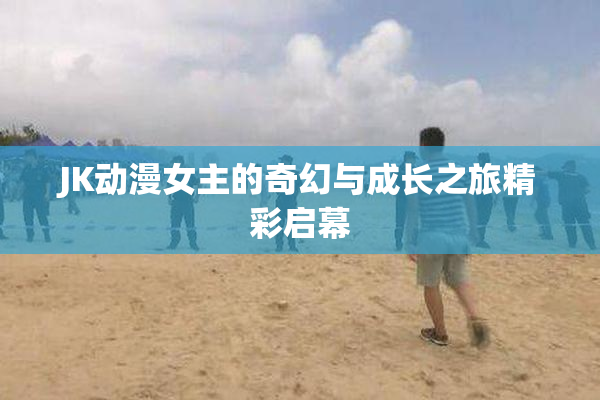 JK动漫女主的奇幻与成长之旅精彩启幕