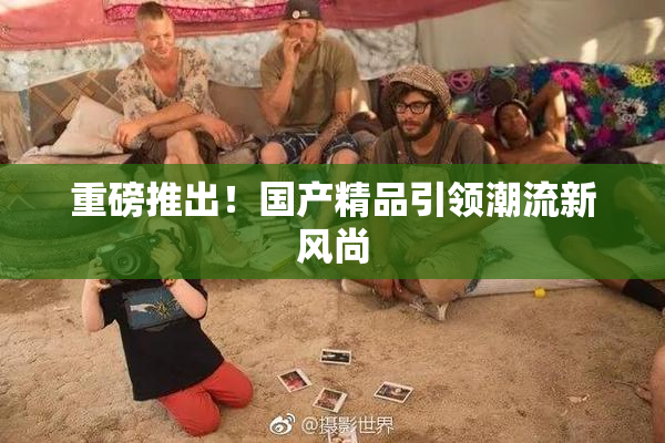 重磅推出！国产精品引领潮流新风尚