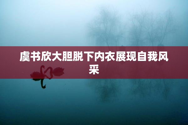 虞书欣大胆脱下内衣展现自我风采