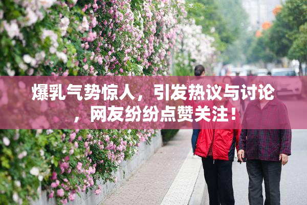 爆乳气势惊人，引发热议与讨论，网友纷纷点赞关注！