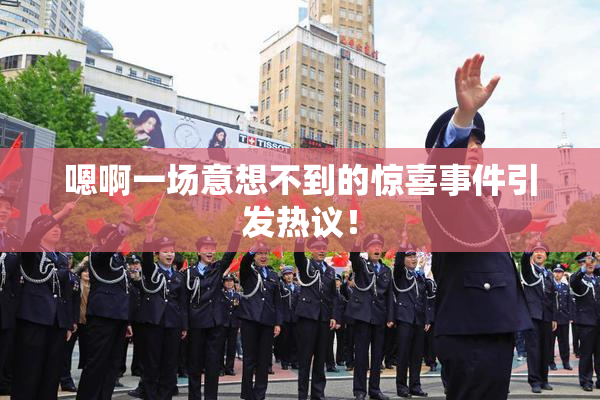 嗯啊一场意想不到的惊喜事件引发热议！