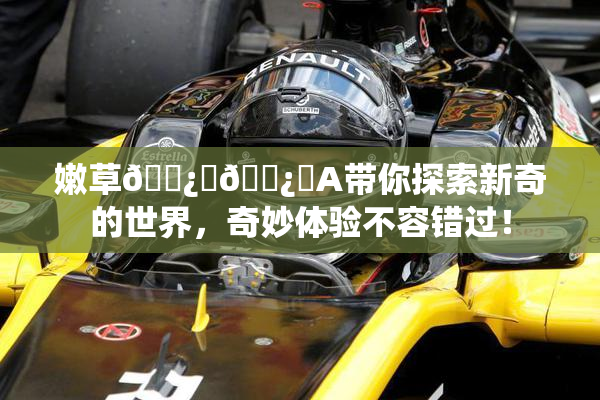 嫩草🌿‌🌿‌A带你探索新奇的世界，奇妙体验不容错过！