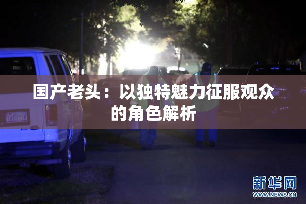 国产老头：以独特魅力征服观众的角色解析