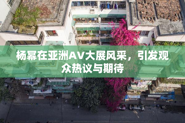 杨幂在亚洲AV大展风采，引发观众热议与期待
