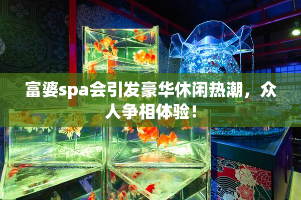 富婆spa会引发豪华休闲热潮，众人争相体验！