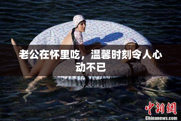 老公在怀里吃，温馨时刻令人心动不已