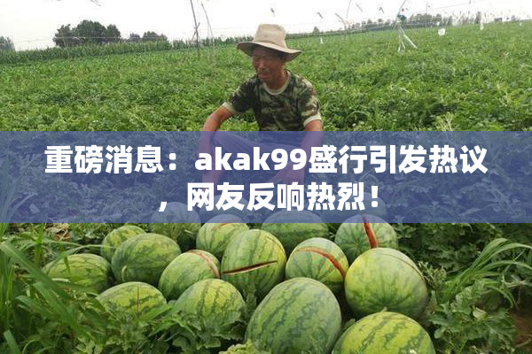 重磅消息：akak99盛行引发热议，网友反响热烈！