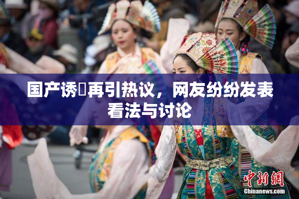 国产诱奷再引热议，网友纷纷发表看法与讨论