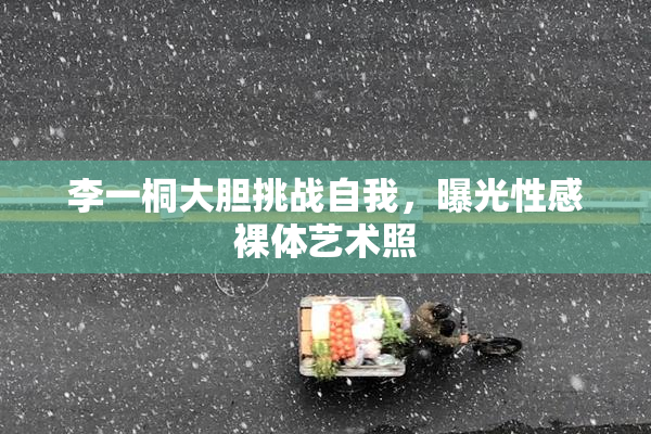 李一桐大胆挑战自我，曝光性感裸体艺术照