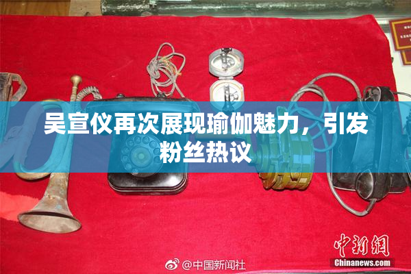 吴宣仪再次展现瑜伽魅力，引发粉丝热议