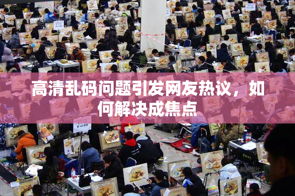 高清乱码问题引发网友热议，如何解决成焦点
