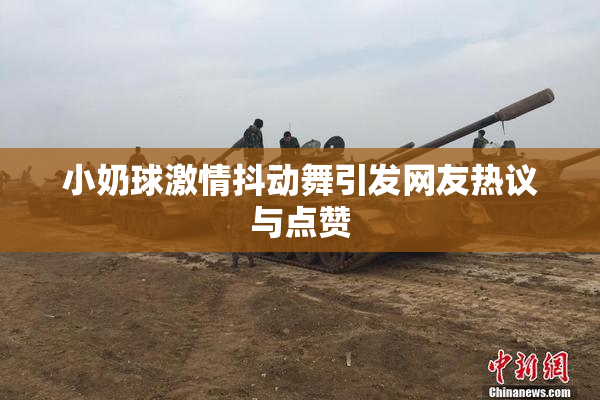 小奶球激情抖动舞引发网友热议与点赞