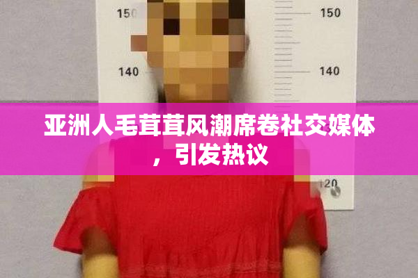 亚洲人毛茸茸风潮席卷社交媒体，引发热议