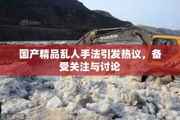 国产精品乱人手法引发热议，备受关注与讨论