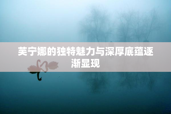 芙宁娜的独特魅力与深厚底蕴逐渐显现