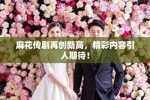 麻花传剧再创新高，精彩内容引人期待！