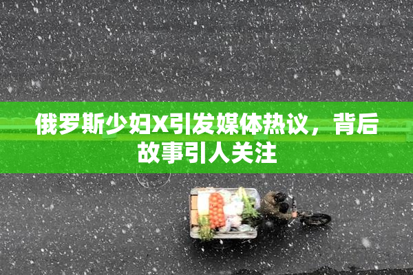 俄罗斯少妇X引发媒体热议，背后故事引人关注