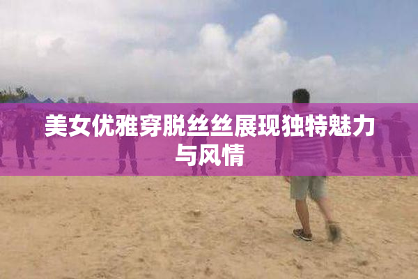 美女优雅穿脱丝丝展现独特魅力与风情