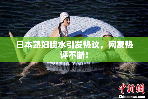 日本熟妇喷水引发热议，网友热评不断！
