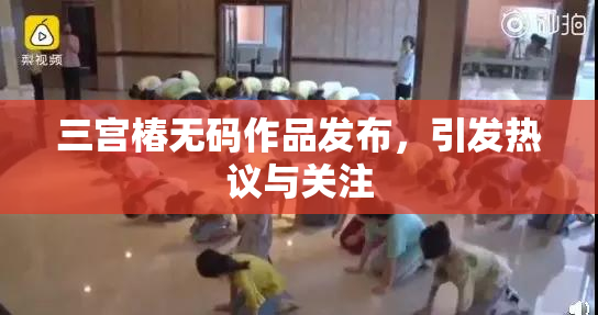 三宫椿无码作品发布，引发热议与关注