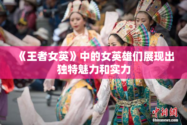 《王者女英》中的女英雄们展现出独特魅力和实力