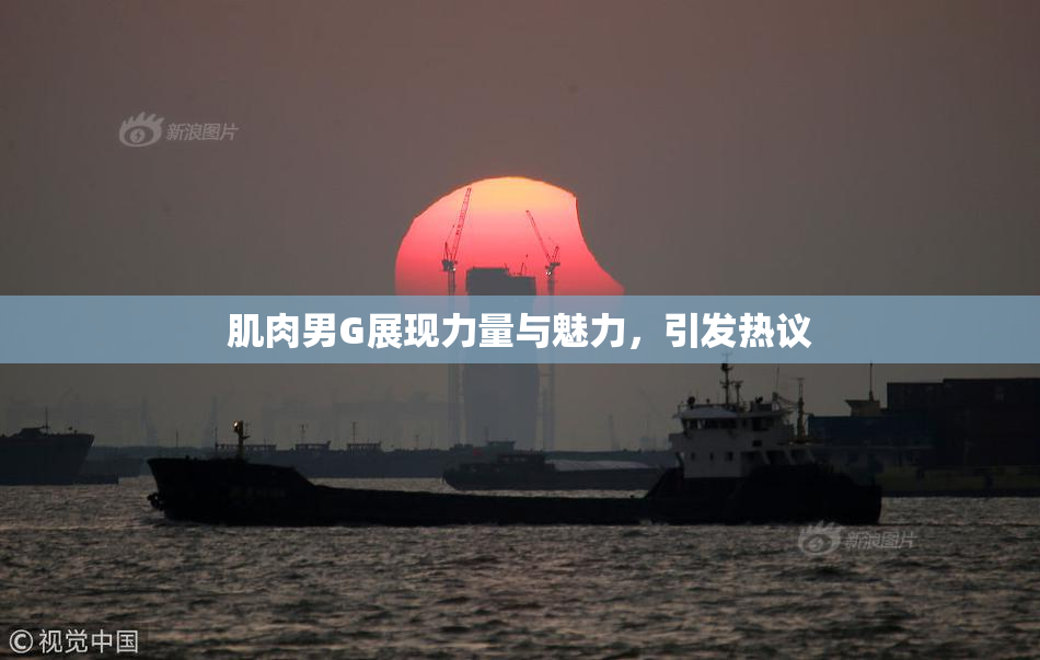 肌肉男G展现力量与魅力，引发热议