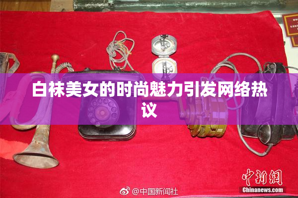 白袜美女的时尚魅力引发网络热议