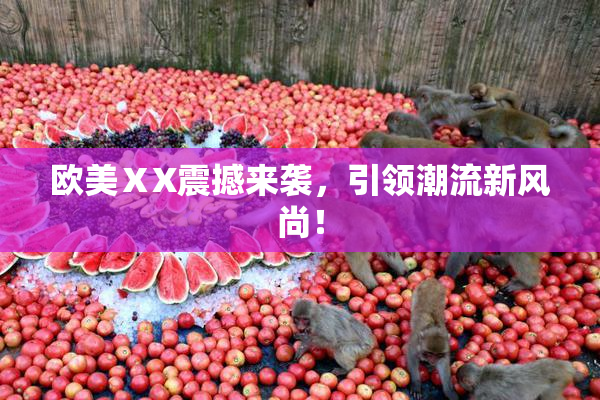 欧美ⅩX震撼来袭，引领潮流新风尚！