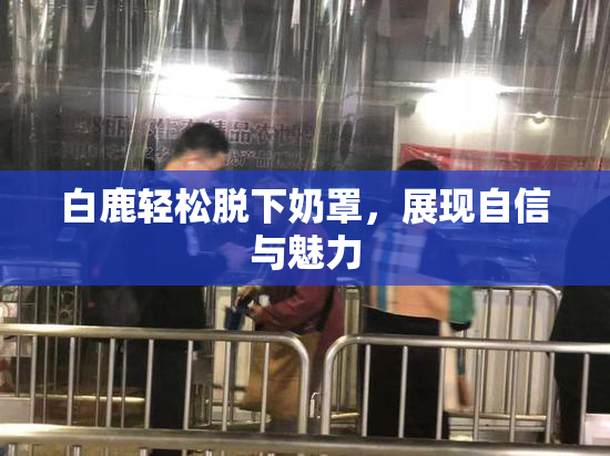白鹿轻松脱下奶罩，展现自信与魅力