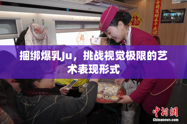 捆绑爆乳Ju，挑战视觉极限的艺术表现形式
