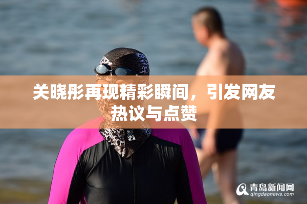 关晓彤再现精彩瞬间，引发网友热议与点赞