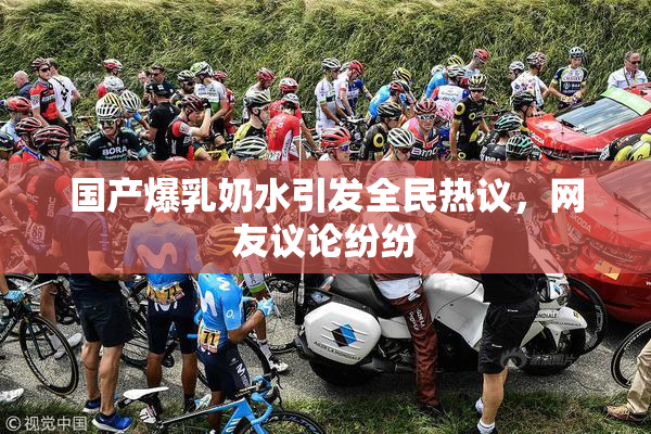国产爆乳奶水引发全民热议，网友议论纷纷