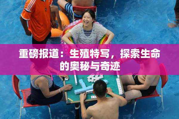重磅报道：生殖特写，探索生命的奥秘与奇迹