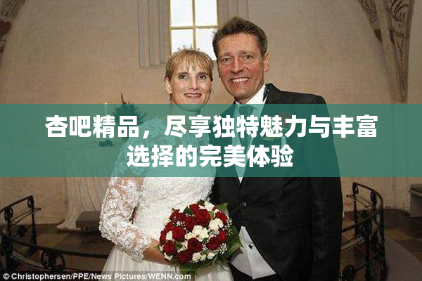 杏吧精品，尽享独特魅力与丰富选择的完美体验