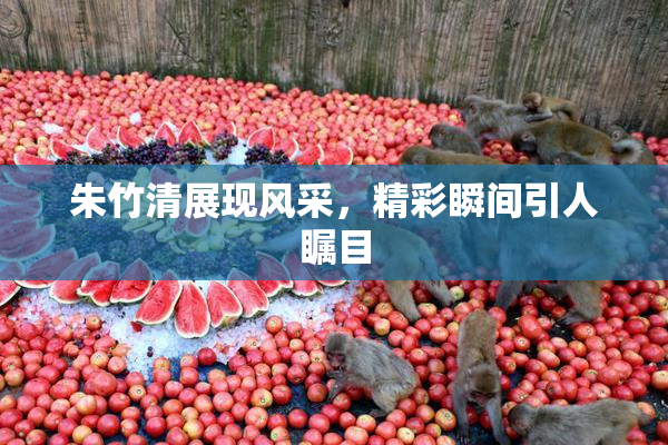朱竹清展现风采，精彩瞬间引人瞩目