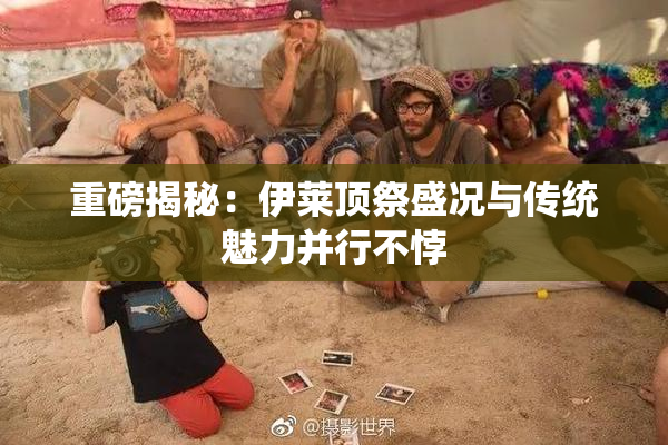 重磅揭秘：伊莱顶祭盛况与传统魅力并行不悖