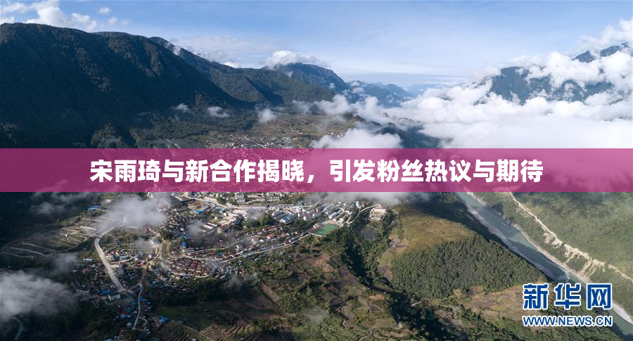 宋雨琦与新合作揭晓，引发粉丝热议与期待