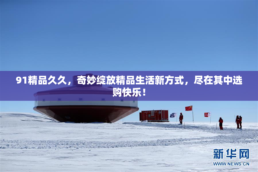 91精品久久，奇妙绽放精品生活新方式，尽在其中选购快乐！