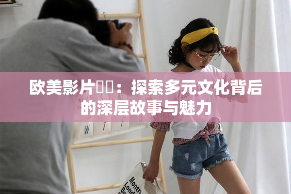 欧美影片❌‌：探索多元文化背后的深层故事与魅力