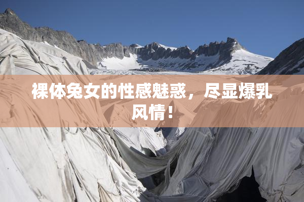 裸体兔女的性感魅惑，尽显爆乳风情！